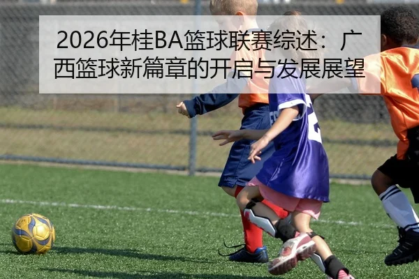 2026年桂BA篮球联赛综述：广西篮球新篇章的开启与发展展望 - yabo